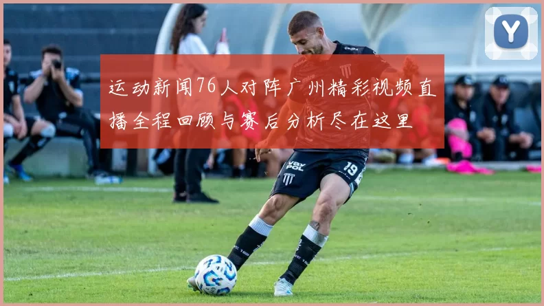 运动新闻76人对阵广州精彩视频直播全程回顾与赛后分析尽在这里