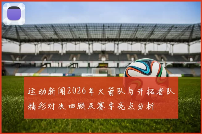 运动新闻2026年火箭队与开拓者队精彩对决回顾及赛季亮点分析
