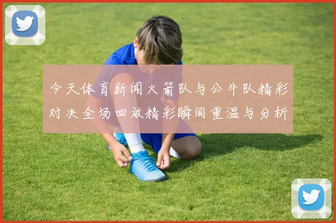 今天体育新闻火箭队与公牛队精彩对决全场回放精彩瞬间重温与分析