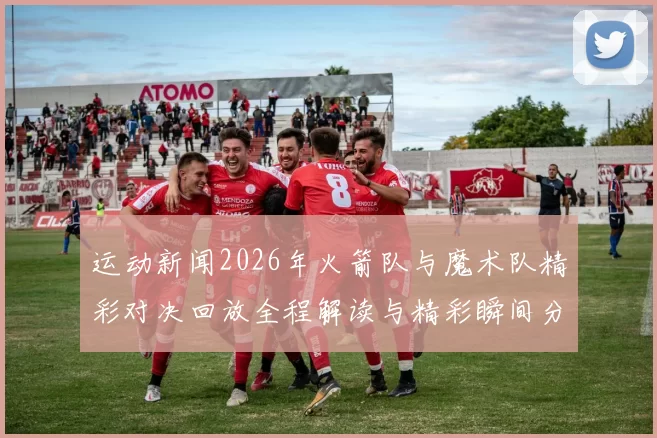 运动新闻2026年火箭队与魔术队精彩对决回放全程解读与精彩瞬间分析