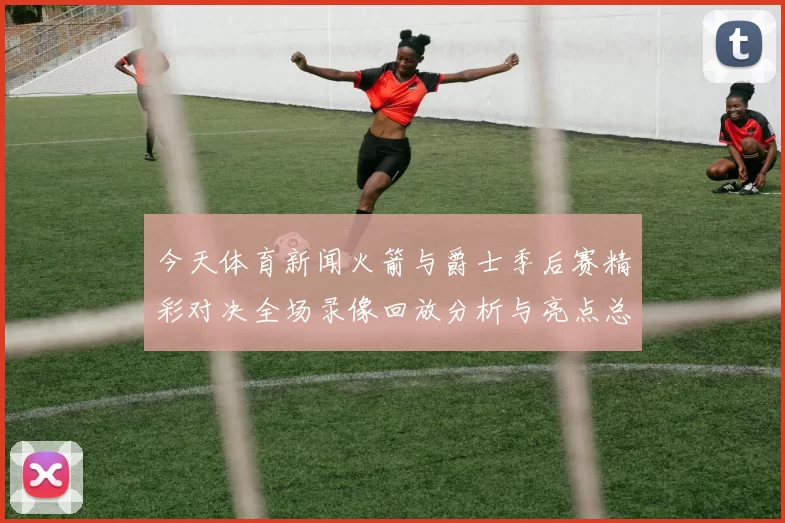 今天体育新闻火箭与爵士季后赛精彩对决全场录像回放分析与亮点总结