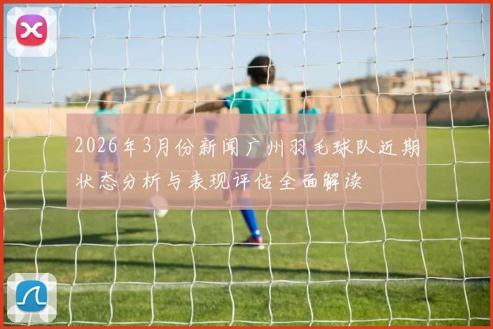 2026年3月份新闻广州羽毛球队近期状态分析与表现评估全面解读