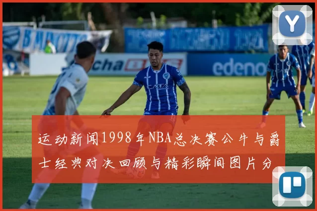 运动新闻1998年NBA总决赛公牛与爵士经典对决回顾与精彩瞬间图片分享