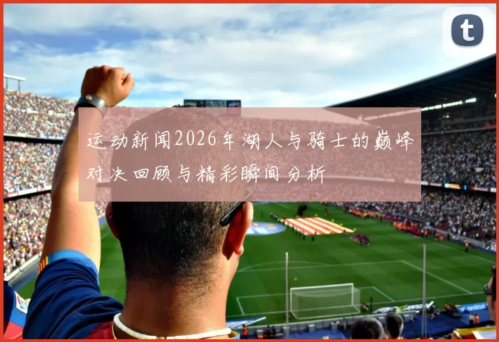 运动新闻2026年湖人与骑士的巅峰对决回顾与精彩瞬间分析