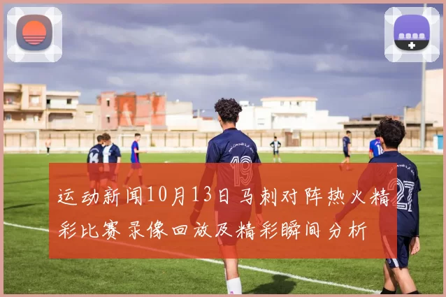 运动新闻10月13日马刺对阵热火精彩比赛录像回放及精彩瞬间分析