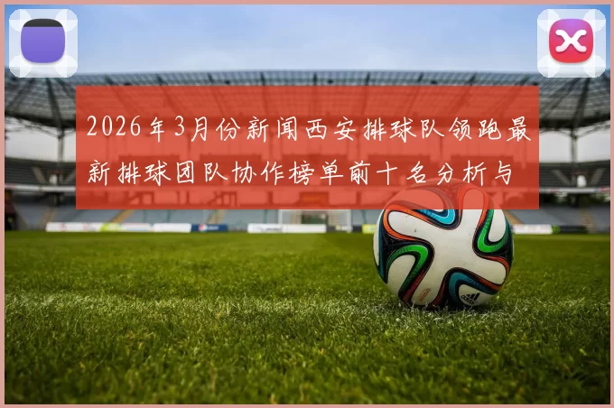 2026年3月份新闻西安排球队领跑最新排球团队协作榜单前十名分析与展望